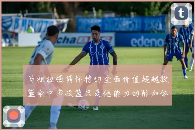 马祖拉强调怀特的全面价值超越投篮命中率投篮只是他能力的附加体现