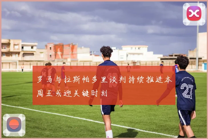 罗马与拉斯帕多里谈判持续推进本周五或迎关键时刻