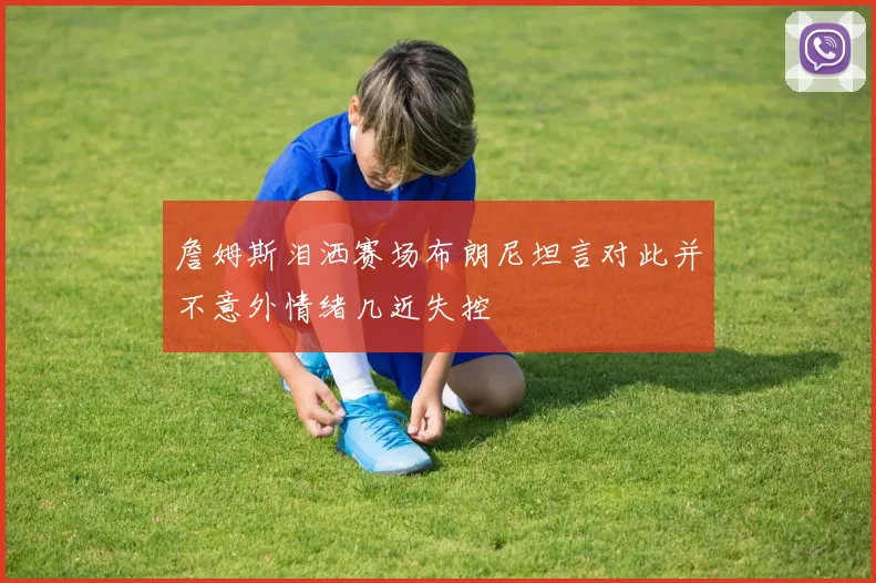 詹姆斯泪洒赛场布朗尼坦言对此并不意外情绪几近失控