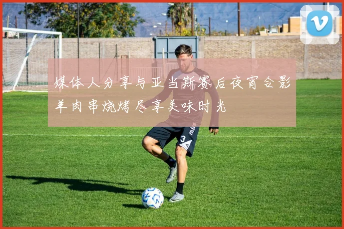 媒体人分享与亚当斯赛后夜宵合影羊肉串烧烤尽享美味时光