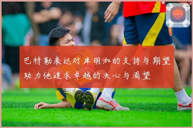 巴特勒表达对库明加的支持与期望助力他追求卓越的决心与渴望