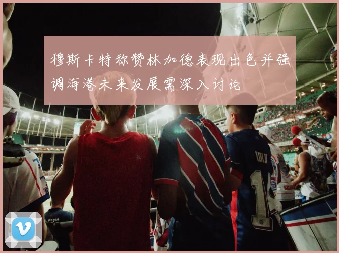 穆斯卡特称赞林加德表现出色并强调海港未来发展需深入讨论
