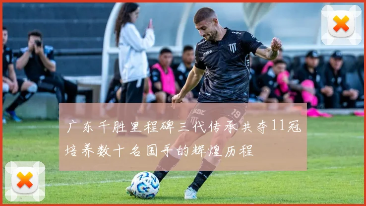 广东千胜里程碑三代传承共夺11冠培养数十名国手的辉煌历程