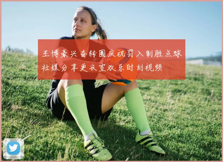 王博豪兴奋转圈庆祝罚入制胜点球社媒分享更衣室欢乐时刻视频
