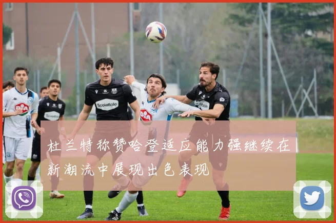 杜兰特称赞哈登适应能力强继续在新潮流中展现出色表现