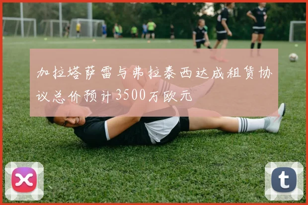 加拉塔萨雷与弗拉泰西达成租赁协议总价预计3500万欧元