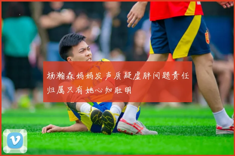 杨瀚森妈妈发声质疑虚胖问题责任归属只有她心知肚明