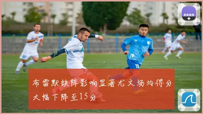 布雷默缺阵影响显著尤文场均得分大幅下降至15分