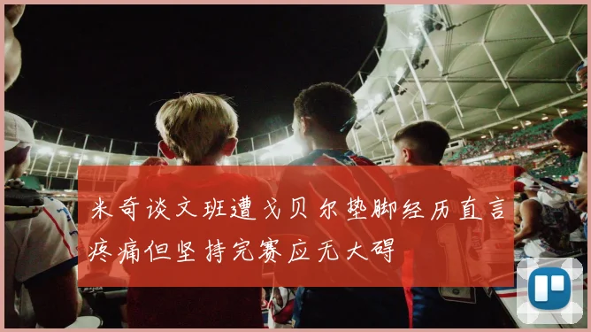 米奇谈文班遭戈贝尔垫脚经历直言疼痛但坚持完赛应无大碍