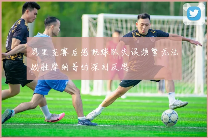 恩里克赛后感慨球队失误频繁无法战胜摩纳哥的深刻反思