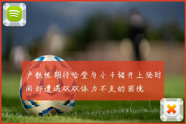 卢教练期待哈登与小卡错开上场时间却遭遇双双体力不支的困境
