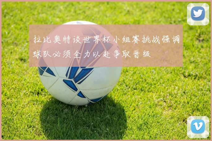 拉比奥特谈世界杯小组赛挑战强调球队必须全力以赴争取晋级