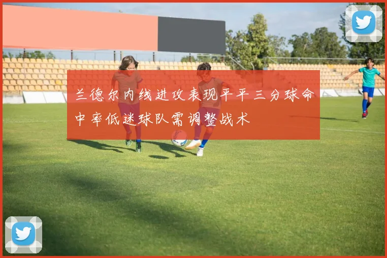 兰德尔内线进攻表现平平三分球命中率低迷球队需调整战术