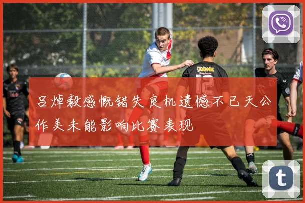 吕焯毅感慨错失良机遗憾不已天公作美未能影响比赛表现