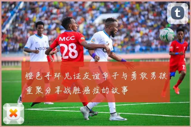 橙色手环见证友谊华子与勇敢男孩重聚分享战胜癌症的故事