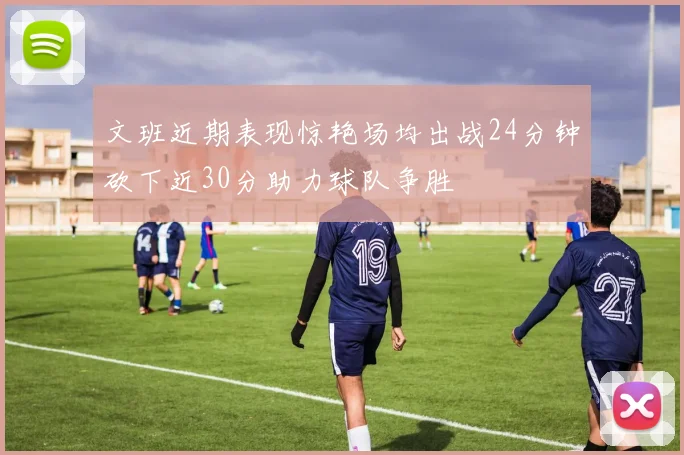 文班近期表现惊艳场均出战24分钟砍下近30分助力球队争胜