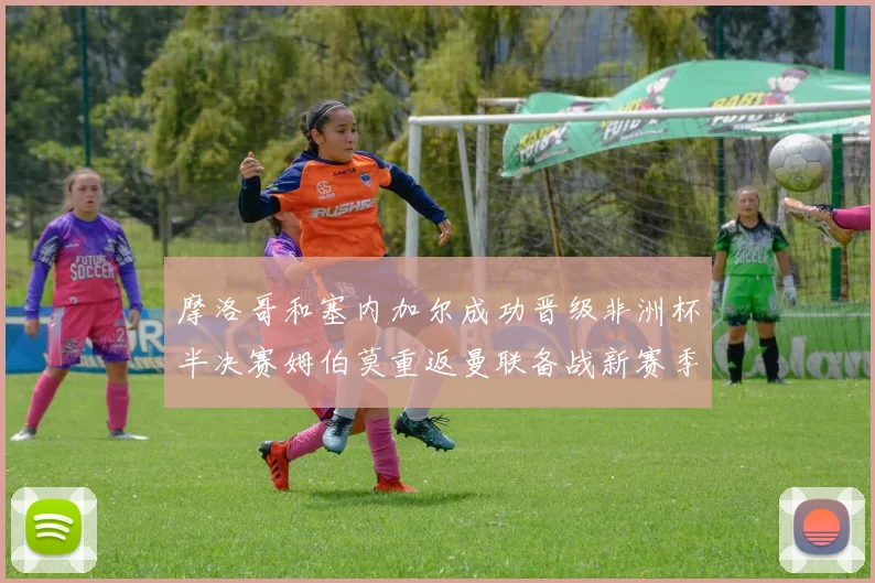 摩洛哥和塞内加尔成功晋级非洲杯半决赛姆伯莫重返曼联备战新赛季