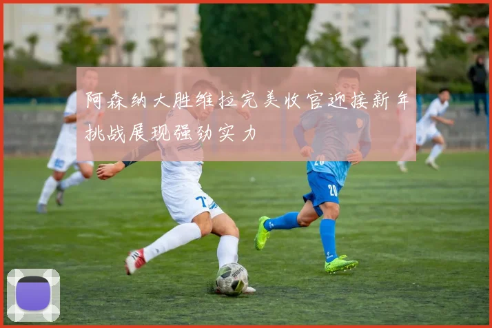 阿森纳大胜维拉完美收官迎接新年挑战展现强劲实力