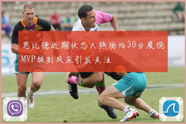 恩比德近期状态火热场均30分展现MVP级别风采引发关注