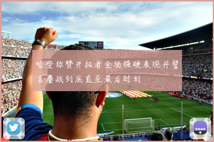 哈登称赞开拓者全场强硬表现并誓言鏖战到底直至最后时刻