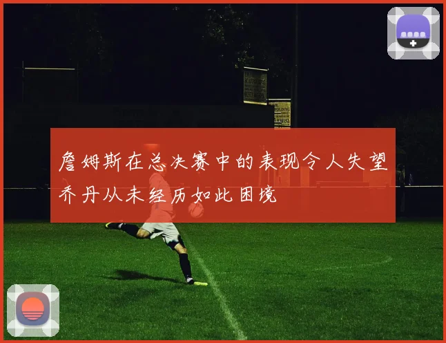 詹姆斯在总决赛中的表现令人失望乔丹从未经历如此困境