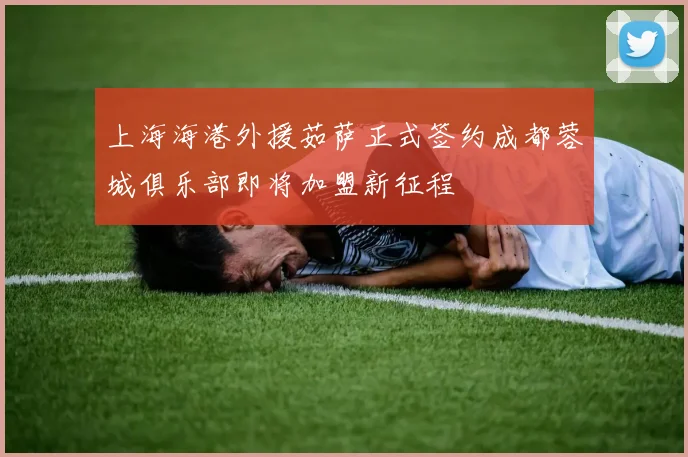 上海海港外援茹萨正式签约成都蓉城俱乐部即将加盟新征程