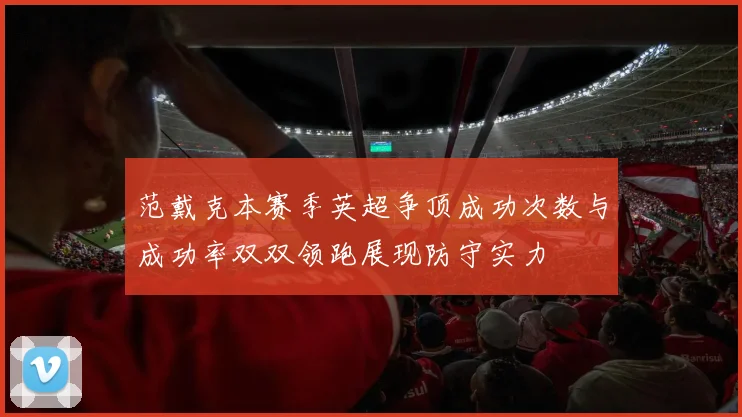 范戴克本赛季英超争顶成功次数与成功率双双领跑展现防守实力