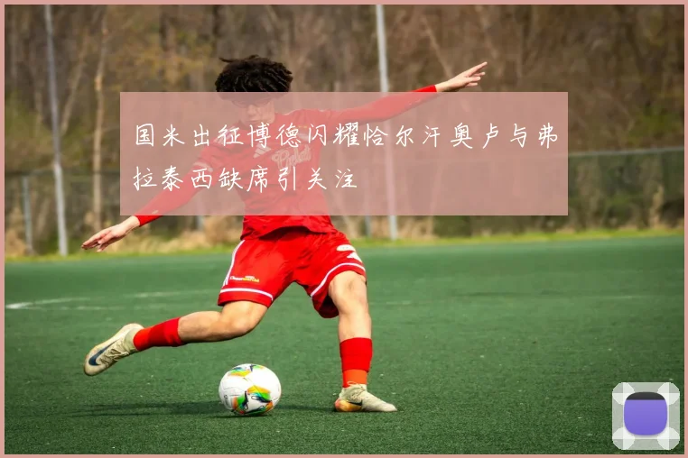 国米出征博德闪耀恰尔汗奥卢与弗拉泰西缺席引关注