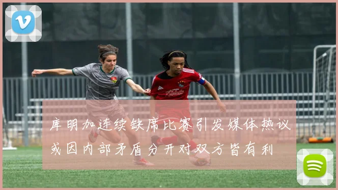 库明加连续缺席比赛引发媒体热议或因内部矛盾分开对双方皆有利