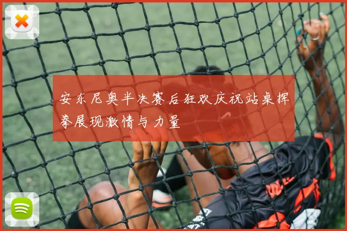 安东尼奥半决赛后狂欢庆祝站桌挥拳展现激情与力量