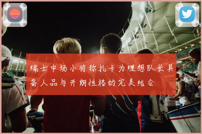 瑞士中场小将称扎卡为理想队长具备人品与开朗性格的完美结合