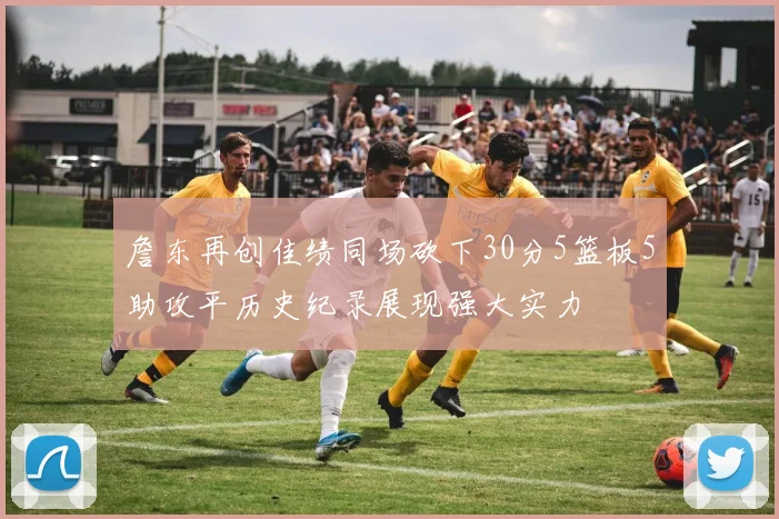 詹东再创佳绩同场砍下30分5篮板5助攻平历史纪录展现强大实力