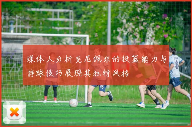 媒体人分析克尼佩尔的投篮能力与持球技巧展现其独特风格