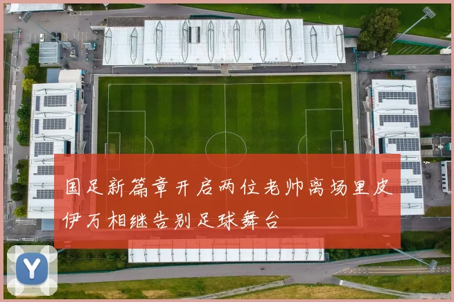国足新篇章开启两位老帅离场里皮伊万相继告别足球舞台
