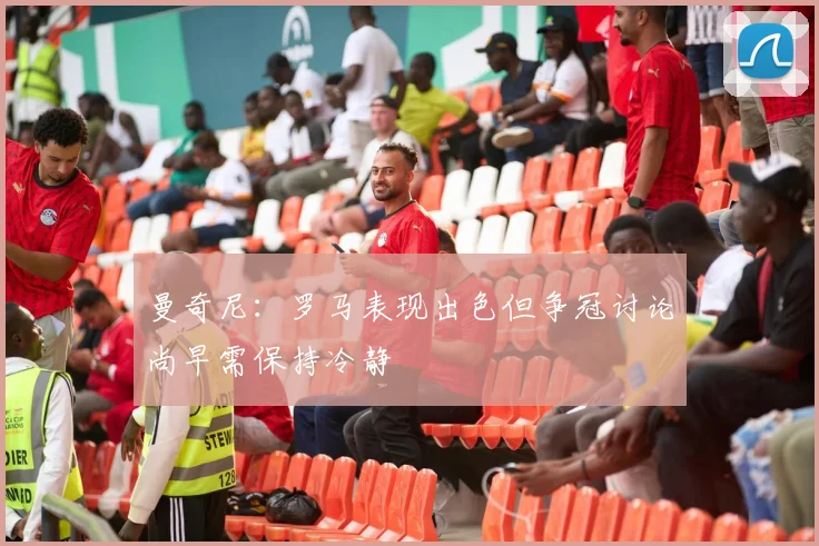 曼奇尼：罗马表现出色但争冠讨论尚早需保持冷静