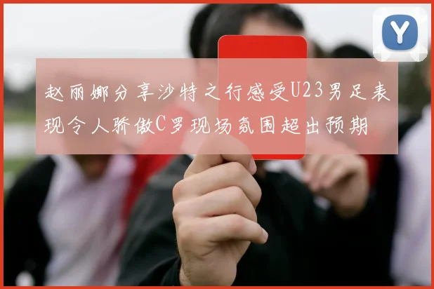 赵丽娜分享沙特之行感受U23男足表现令人骄傲C罗现场氛围超出预期
