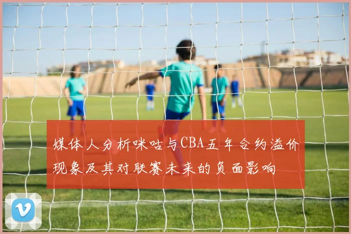 媒体人分析咪咕与CBA五年合约溢价现象及其对联赛未来的负面影响