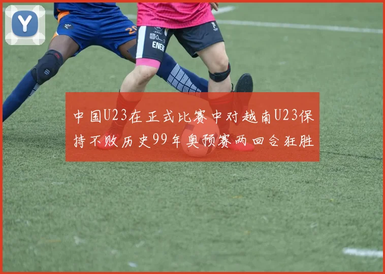 中国U23在正式比赛中对越南U23保持不败历史99年奥预赛两回合狂胜7-0