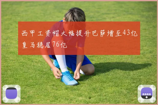 西甲工资帽大幅提升巴萨增至43亿皇马稳居76亿