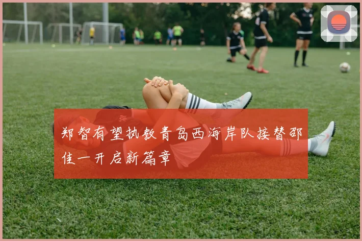 郑智有望执教青岛西海岸队接替邵佳一开启新篇章