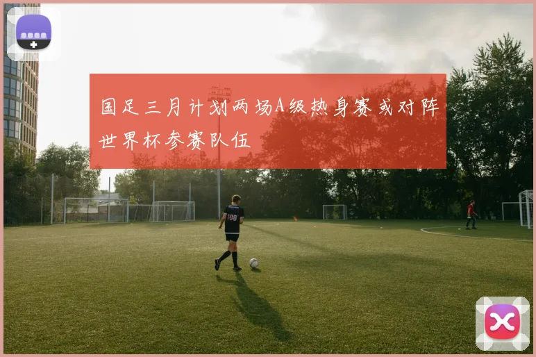 国足三月计划两场A级热身赛或对阵世界杯参赛队伍