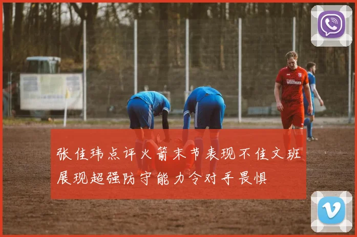 张佳玮点评火箭末节表现不佳文班展现超强防守能力令对手畏惧