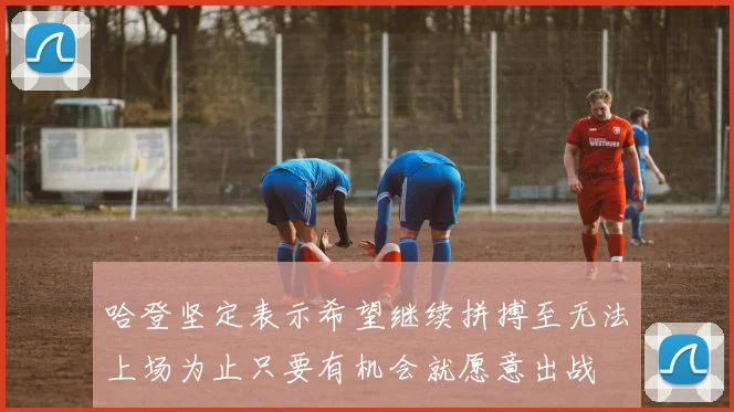 哈登坚定表示希望继续拼搏至无法上场为止只要有机会就愿意出战