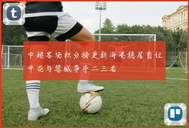 中超客场积分榜更新海港稳居首位申花与蓉城争夺二三名