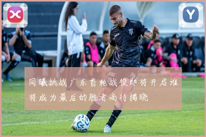 同曦挑战广东首轮战役即将开启谁将成为最后的胜者尚待揭晓